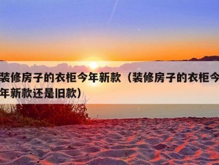 装修房子的衣柜今年新款（装修房子的衣柜今年新款还是旧款）