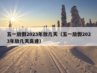 五一放假2023年放几天（五一放假2023年放几天高速）