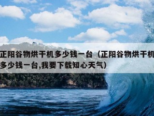 正阳谷物烘干机多少钱一台（正阳谷物烘干机多少钱一台,我要下载知心天气）