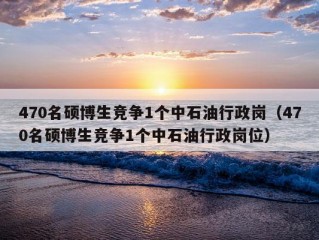 470名硕博生竞争1个中石油行政岗（470名硕博生竞争1个中石油行政岗位）