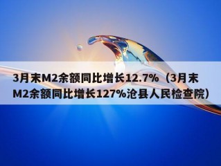 3月末M2余额同比增长12.7%（3月末M2余额同比增长127%沧县人民检查院）