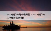 2023澳门特马今晚开奖（2023澳门特马今晚开奖60期）