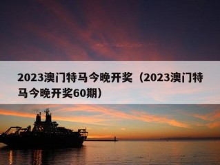 2023澳门特马今晚开奖（2023澳门特马今晚开奖60期）