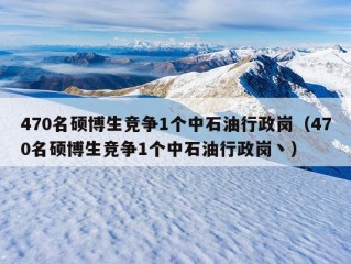 470名硕博生竞争1个中石油行政岗（470名硕博生竞争1个中石油行政岗丶）