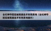 全红婵夺冠后被英国选手熊抱离场（全红婵夺冠后被英国选手熊抱离场图片）