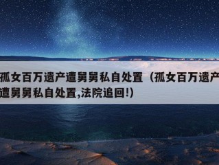 孤女百万遗产遭舅舅私自处置（孤女百万遗产遭舅舅私自处置,法院追回!）