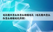 毛孔粗大怎么办怎么收缩毛孔（毛孔粗大怎么办怎么收缩毛孔药膏）