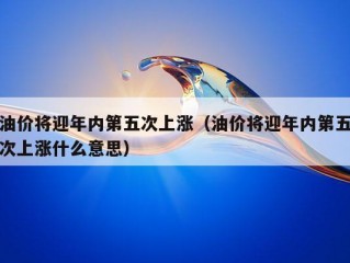 油价将迎年内第五次上涨（油价将迎年内第五次上涨什么意思）