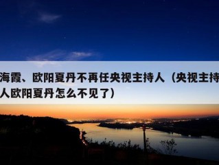 海霞、欧阳夏丹不再任央视主持人（央视主持人欧阳夏丹怎么不见了）