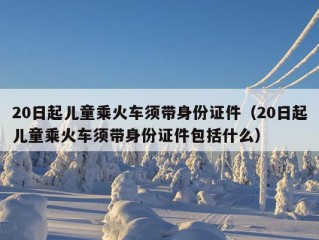 20日起儿童乘火车须带身份证件（20日起儿童乘火车须带身份证件包括什么）