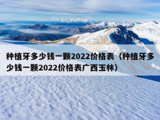 种植牙多少钱一颗2022价格表（种植牙多少钱一颗2022价格表广西玉林）