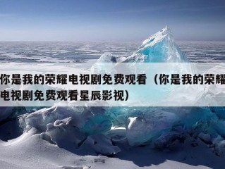 你是我的荣耀电视剧免费观看（你是我的荣耀电视剧免费观看星辰影视）