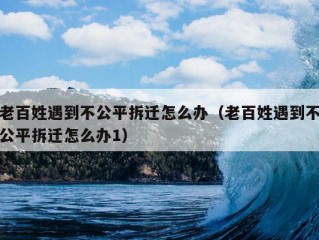 老百姓遇到不公平拆迁怎么办（老百姓遇到不公平拆迁怎么办1）