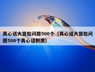 真心话大冒险问题500个（真心话大冒险问题500个真心话刺激）