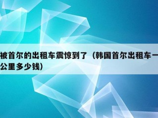 被首尔的出租车震惊到了（韩国首尔出租车一公里多少钱）