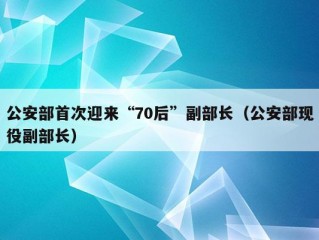 公安部首次迎来“70后”副部长（公安部现役副部长）