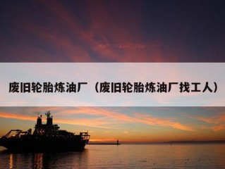 废旧轮胎炼油厂（废旧轮胎炼油厂找工人）