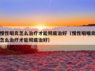 慢性咽炎怎么治疗才能彻底治好（慢性咽喉炎怎么治疗才能彻底治好）