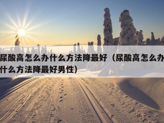 尿酸高怎么办什么方法降最好（尿酸高怎么办什么方法降最好男性）