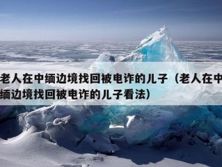 老人在中缅边境找回被电诈的儿子（老人在中缅边境找回被电诈的儿子看法）