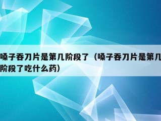 嗓子吞刀片是第几阶段了（嗓子吞刀片是第几阶段了吃什么药）