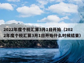 2022年度个税汇算3月1日开始（2022年度个税汇算3月1日开始什么时候结束）