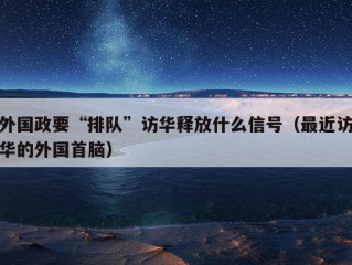 外国政要“排队”访华释放什么信号（最近访华的外国首脑）