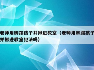 老师用脚踢孩子并揪进教室（老师用脚踢孩子并揪进教室犯法吗）