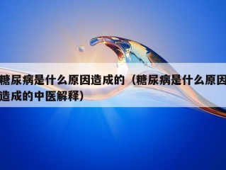 糖尿病是什么原因造成的（糖尿病是什么原因造成的中医解释）