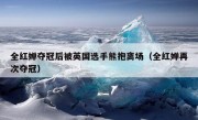 全红婵夺冠后被英国选手熊抱离场（全红婵再次夺冠）