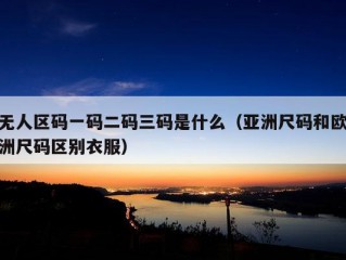 无人区码一码二码三码是什么（亚洲尺码和欧洲尺码区别衣服）