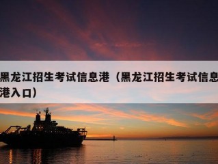 黑龙江招生考试信息港（黑龙江招生考试信息港入口）