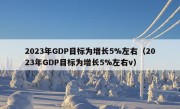 2023年GDP目标为增长5%左右（2023年GDP目标为增长5%左右v）