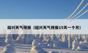 绍兴天气预报（绍兴天气预报15天一个月）