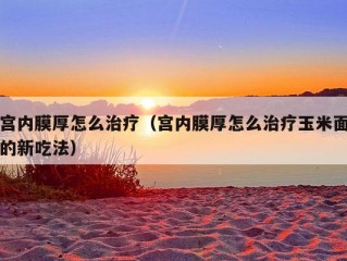 宫内膜厚怎么治疗（宫内膜厚怎么治疗玉米面的新吃法）