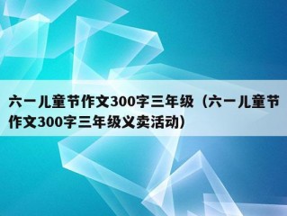 六一儿童节作文300字三年级（六一儿童节作文300字三年级义卖活动）