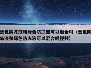 蓝色防冻液和绿色防冻液可以混合吗（蓝色防冻液和绿色防冻液可以混合吗视频）