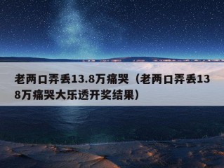 老两口弄丢13.8万痛哭（老两口弄丢138万痛哭大乐透开奖结果）