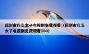 回到古代当太子电视剧免费观看（回到古代当太子电视剧免费观看100）