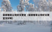 装修哪家公司好又便宜（装修哪家公司好又便宜又好呢）