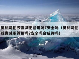 奥利司他胶囊减肥管用吗?安全吗（奥利司他胶囊减肥管用吗?安全吗会反弹吗）