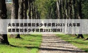 火车票退票要扣多少手续费2023（火车票退票要扣多少手续费2023国庆）