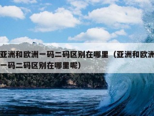 亚洲和欧洲一码二码区别在哪里（亚洲和欧洲一码二码区别在哪里呢）