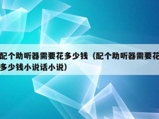 配个助听器需要花多少钱（配个助听器需要花多少钱小说话小说）