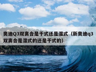 奥迪Q3双离合是干式还是湿式（新奥迪q3双离合是湿式的还是干式的）