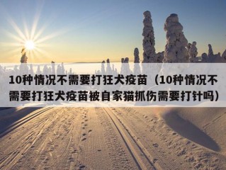 10种情况不需要打狂犬疫苗（10种情况不需要打狂犬疫苗被自家猫抓伤需要打针吗）