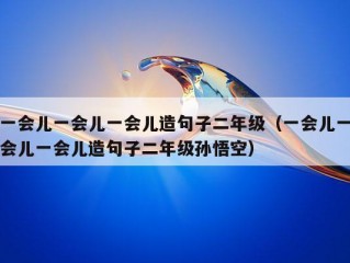 一会儿一会儿一会儿造句子二年级（一会儿一会儿一会儿造句子二年级孙悟空）