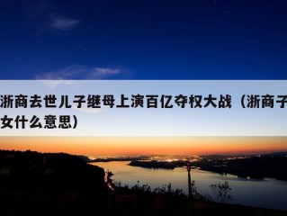 浙商去世儿子继母上演百亿夺权大战（浙商子女什么意思）