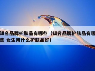 知名品牌护肤品有哪些（知名品牌护肤品有哪些 女生用什么护肤品好）