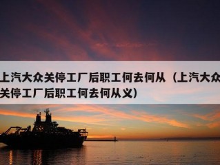 上汽大众关停工厂后职工何去何从（上汽大众关停工厂后职工何去何从义）